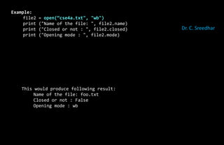 Example:
file2 = open(“cse4a.txt", "wb")
print ("Name of the file: ", file2.name)
print ("Closed or not : ", file2.closed)
print ("Opening mode : ", file2.mode)
This would produce following result:
Name of the file: foo.txt
Closed or not : False
Opening mode : wb
Dr. C. Sreedhar
 