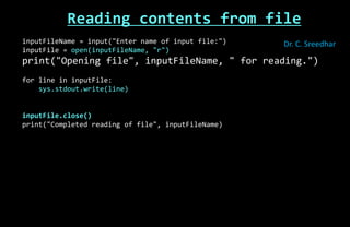 Reading contents from file
inputFileName = input("Enter name of input file:")
inputFile = open(inputFileName, "r")
print("Opening file", inputFileName, " for reading.")
for line in inputFile:
sys.stdout.write(line)
inputFile.close()
print("Completed reading of file", inputFileName)
Dr. C. Sreedhar
 