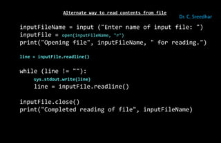 Alternate way to read contents from file
inputFileName = input ("Enter name of input file: ")
inputFile = open(inputFileName, "r")
print("Opening file", inputFileName, " for reading.")
line = inputFile.readline()
while (line != ""):
sys.stdout.write(line)
line = inputFile.readline()
inputFile.close()
print("Completed reading of file", inputFileName)
Dr. C. Sreedhar
 