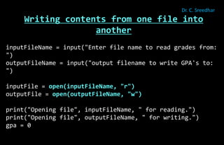 Writing contents from one file into
another
inputFileName = input("Enter file name to read grades from:
")
outputFileName = input("output filename to write GPA's to:
")
inputFile = open(inputFileName, "r")
outputFile = open(outputFileName, "w")
print("Opening file", inputFileName, " for reading.")
print("Opening file", outputFileName, " for writing.")
gpa = 0
Dr. C. Sreedhar
 