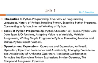 Unit 1
 Introduction to Python Programming: Overview of Programming
Languages, History of Python, Installing Python, Executing Python Programs,
Commenting in Python, Internal Working of Python.
 Basics of Python Programming: Python Character Set, Token, Python Core
Data Type, I/O functions, Assigning Value to a Variable, Multiple
Assignments, Writing Simple Programs in Python, Formatting Number and
Strings, Python Inbuilt Functions.
 Operators and Expressions: Operators and Expressions, Arithmetic
Operators, Operator Precedence and Associativity, Changing Precedence
and Associativity of Arithmetic Operators, Translating Mathematical
Formulae into Equivalent Python Expressions, Bitwise Operator, The
Compound Assignment Operator
Dr. C. Sreedhar
 