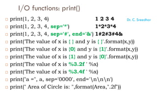 I/O functions: print()
 print(1, 2, 3, 4) 1 2 3 4
 print(1, 2, 3, 4, sep='*') 1*2*3*4
 print(1, 2, 3, 4, sep='#', end='&') 1#2#3#4&
 print('The value of x is { } and y is { }'.format(x,y))
 print('The value of x is {0} and y is {1}'.format(x,y))
 print('The value of x is {1} and y is {0}'.format(x,y))
 print('The value of x is %3.2f ' %x)
 print('The value of x is %3.4f ' %x)
 print("a =", a, sep='0000', end='nnn')
 print(" Area of Circle is: ",format(Area,".2f"))
Dr. C. Sreedhar
 