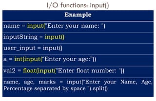I/O functions: input()
Example
name = input("Enter your name: ")
inputString = input()
user_input = input()
a = int(input(“Enter your age:”))
val2 = float(input("Enter float number: "))
name, age, marks = input("Enter your Name, Age,
Percentage separated by space ").split()
 