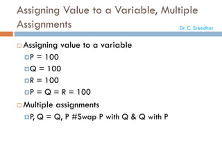Assigning Value to a Variable, Multiple
Assignments
 Assigning value to a variable
P = 100
Q = 100
R = 100
P = Q = R = 100
 Multiple assignments
P, Q = Q, P #Swap P with Q & Q with P
Dr. C. Sreedhar
 