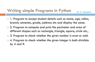 Writing simple Programs in Python
 1. Program to accept student details such as name, age, rollno,
branch, semester, grade, address etc and display the same.
 2. Program to compute and print the perimeter and area of
different shapes such as rectangle, triangle, square, circle etc.,
 3. Program to check whether the given number is even or odd.
 4. Program to check whether the given integer is both divisible
by 4 and 9.
Dr. C. Sreedhar
 
