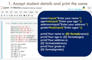 1. Accept student details and print the same
name=input("Enter your name:")
age=int(input("Enter your age:"))
address=input("Enter your address:")
grade=float(input("Enter cgpa:"))
print('Your name is: {0}'.format(name))
print('Your age is: {0}'.format(age))
print('Your address is:
{0}'.format(address))
print('Your grade is:
{0}'.format(grade))
Dr. C. Sreedhar
 