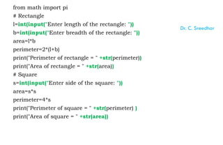 from math import pi
# Rectangle
l=int(input("Enter length of the rectangle: "))
b=int(input("Enter breadth of the rectangle: "))
area=l*b
perimeter=2*(l+b)
print("Perimeter of rectangle = " +str(perimeter))
print("Area of rectangle = " +str(area))
# Square
s=int(input("Enter side of the square: "))
area=s*s
perimeter=4*s
print("Perimeter of square = " +str(perimeter) )
print("Area of square = " +str(area))
Dr. C. Sreedhar
 