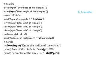 # Triangle
b=int(input("Enter base of the triangle: "))
h=int(input("Enter height of the triangle: "))
area=1/2*(b*h)
print("Area of rectangle = " +str(area))
s1=int(input("Enter side1 of triangle"))
s2=int(input("Enter side2 of triangle"))
s3=int(input("Enter side3 of triangle"))
perimeter=(s1+s2+s3)
print("Perimeter of rectangle = " +str(perimeter))
# Circle
r=float(input("Enter the radius of the circle:"))
print("Area of the circle is: "+str(pi*r**2))
print("Perimeter of the circle is: "+str(2*pi*r))
Dr. C. Sreedhar
 