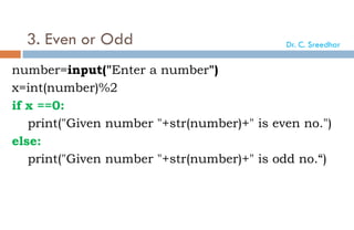 3. Even or Odd
number=input("Enter a number")
x=int(number)%2
if x ==0:
print("Given number "+str(number)+" is even no.")
else:
print("Given number "+str(number)+" is odd no.“)
Dr. C. Sreedhar
 