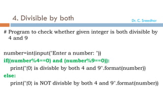 4. Divisible by both
# Program to check whether given integer is both divisible by
4 and 9
number=int(input("Enter a number: "))
if((number%4==0) and (number%9==0)):
print("{0} is divisble by both 4 and 9".format(number))
else:
print("{0} is NOT divisble by both 4 and 9".format(number))
Dr. C. Sreedhar
 