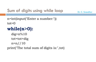 Sum of digits using while loop
n=int(input("Enter a number:"))
tot=0
while(n>0):
dig=n%10
tot=tot+dig
n=n//10
print("The total sum of digits is:",tot)
Dr. C. Sreedhar
 