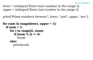 lower = int(input("Enter start number in the range:"))
upper = int(input("Enter last number in the range:"))
print("Prime numbers between", lower, "and", upper, "are:")
for num in range(lower, upper + 1):
if num > 1:
for i in range(2, num):
if (num % i) == 0:
break
else:
print(num)
Dr. C. Sreedhar
 