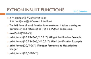PYTHON INBUILT FUNCTIONS
 X = int(input()) #Convert it to int
X = float(input()) #Convert it to float
 The full form of eval function is to evaluate. It takes a string as
parameter and returns it as if it is a Python expression.
 eval(‘print(“Hello”)’)
 print(format(10.234566,”10.2f”)) #Right Justification Example
 print(format(10.234566,”<10.2f”)) #Left Justification Example
 print(format(20,”10x”)) #Integer formatted to Hexadecimal
Integer
 print(format(20,”<10x”))
Dr. C. Sreedhar
 