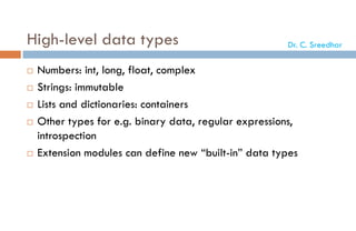 High-level data types
 Numbers: int, long, float, complex
 Strings: immutable
 Lists and dictionaries: containers
 Other types for e.g. binary data, regular expressions,
introspection
 Extension modules can define new “built-in” data types
Dr. C. Sreedhar
 