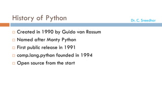 History of Python
 Created in 1990 by Guido van Rossum
 Named after Monty Python
 First public release in 1991
 comp.lang.python founded in 1994
 Open source from the start
Dr. C. Sreedhar
 