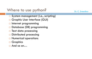 Where to use python?
 System management (i.e., scripting)
 Graphic User Interface (GUI)
 Internet programming
 Database (DB) programming
 Text data processing
 Distributed processing
 Numerical operations
 Graphics
 And so on…
Dr. C. Sreedhar
 