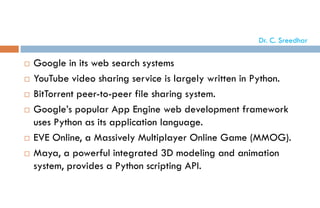  Google in its web search systems
 YouTube video sharing service is largely written in Python.
 BitTorrent peer-to-peer file sharing system.
 Google’s popular App Engine web development framework
uses Python as its application language.
 EVE Online, a Massively Multiplayer Online Game (MMOG).
 Maya, a powerful integrated 3D modeling and animation
system, provides a Python scripting API.
Dr. C. Sreedhar
 