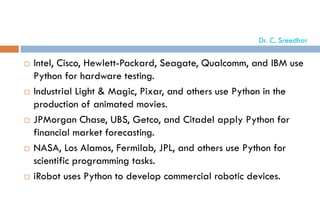  Intel, Cisco, Hewlett-Packard, Seagate, Qualcomm, and IBM use
Python for hardware testing.
 Industrial Light & Magic, Pixar, and others use Python in the
production of animated movies.
 JPMorgan Chase, UBS, Getco, and Citadel apply Python for
financial market forecasting.
 NASA, Los Alamos, Fermilab, JPL, and others use Python for
scientific programming tasks.
 iRobot uses Python to develop commercial robotic devices.
Dr. C. Sreedhar
 