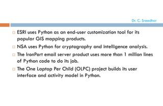  ESRI uses Python as an end-user customization tool for its
popular GIS mapping products.
 NSA uses Python for cryptography and intelligence analysis.
 The IronPort email server product uses more than 1 million lines
of Python code to do its job.
 The One Laptop Per Child (OLPC) project builds its user
interface and activity model in Python.
Dr. C. Sreedhar
 
