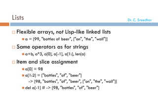 Lists
 Flexible arrays, not Lisp-like linked lists
 a = [99, "bottles of beer", ["on", "the", "wall"]]
 Same operators as for strings
 a+b, a*3, a[0], a[-1], a[1:], len(a)
 Item and slice assignment
 a[0] = 98
 a[1:2] = ["bottles", "of", "beer"]
-> [98, "bottles", "of", "beer", ["on", "the", "wall"]]
 del a[-1] # -> [98, "bottles", "of", "beer"]
Dr. C. Sreedhar
 