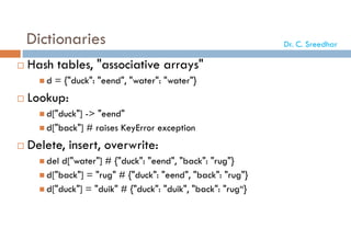 Dictionaries
 Hash tables, "associative arrays"
 d = {"duck": "eend", "water": "water"}
 Lookup:
 d["duck"] -> "eend"
 d["back"] # raises KeyError exception
 Delete, insert, overwrite:
 del d["water"] # {"duck": "eend", "back": "rug"}
 d["back"] = "rug" # {"duck": "eend", "back": "rug"}
 d["duck"] = "duik" # {"duck": "duik", "back": "rug“}
Dr. C. Sreedhar
 