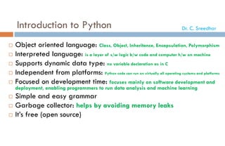 Introduction to Python
 Object oriented language: Class, Object, Inheritance, Encapsulation, Polymorphism
 Interpreted language: is a layer of s/w logic b/w code and computer h/w on machine
 Supports dynamic data type: no variable declaration as in C
 Independent from platforms: Python code can run on virtually all operating systems and platforms
 Focused on development time: focuses mainly on software development and
deployment, enabling programmers to run data analysis and machine learning
 Simple and easy grammar
 Garbage collector: helps by avoiding memory leaks
 It’s free (open source)
Dr. C. Sreedhar
 