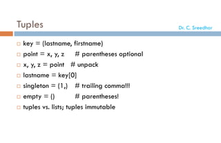 Tuples
 key = (lastname, firstname)
 point = x, y, z # parentheses optional
 x, y, z = point # unpack
 lastname = key[0]
 singleton = (1,) # trailing comma!!!
 empty = () # parentheses!
 tuples vs. lists; tuples immutable
Dr. C. Sreedhar
 