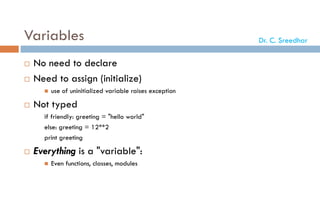 Variables
 No need to declare
 Need to assign (initialize)
 use of uninitialized variable raises exception
 Not typed
if friendly: greeting = "hello world"
else: greeting = 12**2
print greeting
 Everything is a "variable":
 Even functions, classes, modules
Dr. C. Sreedhar
 