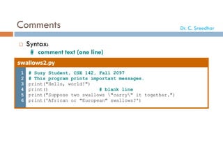 Comments
 Syntax:
# comment text (one line)
swallows2.py
1
2
3
4
5
6
# Suzy Student, CSE 142, Fall 2097
# This program prints important messages.
print("Hello, world!")
print() # blank line
print("Suppose two swallows "carry" it together.")
print('African or "European" swallows?')
Dr. C. Sreedhar
 