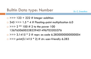 Builtin Data type: Number
 >>> 123 + 222 # Integer addition
 345 >>> 1.5 * 4 # Floating-point multiplication 6.0
 >>> 2 ** 100 # 2 to the power 100
1267650600228229401496703205376
 >>> 3.1415 * 2 # repr: as code 6.2830000000000004
 >>> print(3.1415 * 2) # str: user-friendly 6.283
Dr. C. Sreedhar
 