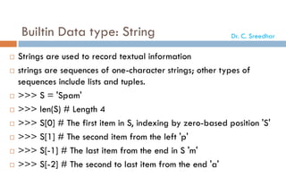 Builtin Data type: String
 Strings are used to record textual information
 strings are sequences of one-character strings; other types of
sequences include lists and tuples.
 >>> S = 'Spam'
 >>> len(S) # Length 4
 >>> S[0] # The first item in S, indexing by zero-based position 'S'
 >>> S[1] # The second item from the left 'p'
 >>> S[-1] # The last item from the end in S 'm'
 >>> S[-2] # The second to last item from the end 'a'
Dr. C. Sreedhar
 