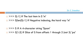  >>> S[-1] # The last item in S 'm'
 >>> S[len(S)-1] # Negative indexing, the hard way 'm'
 >>> S # A 4-character string 'Spam'
 >>> S[1:3] # Slice of S from offsets 1 through 2 (not 3) 'pa'
Dr. C. Sreedhar
 