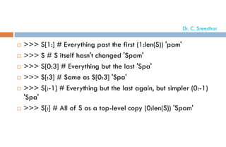  >>> S[1:] # Everything past the first (1:len(S)) 'pam'
 >>> S # S itself hasn't changed 'Spam'
 >>> S[0:3] # Everything but the last 'Spa'
 >>> S[:3] # Same as S[0:3] 'Spa'
 >>> S[:-1] # Everything but the last again, but simpler (0:-1)
'Spa'
 >>> S[:] # All of S as a top-level copy (0:len(S)) 'Spam'
Dr. C. Sreedhar
 