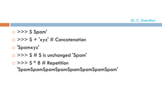 >>> S Spam'
 >>> S + 'xyz' # Concatenation
 'Spamxyz'
 >>> S # S is unchanged 'Spam'
 >>> S * 8 # Repetition
'SpamSpamSpamSpamSpamSpamSpamSpam'
Dr. C. Sreedhar
 