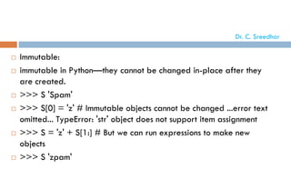  Immutable:
 immutable in Python—they cannot be changed in-place after they
are created.
 >>> S 'Spam'
 >>> S[0] = 'z' # Immutable objects cannot be changed ...error text
omitted... TypeError: 'str' object does not support item assignment
 >>> S = 'z' + S[1:] # But we can run expressions to make new
objects
 >>> S 'zpam'
Dr. C. Sreedhar
 