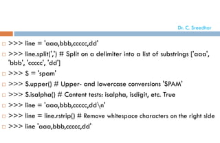  >>> line = 'aaa,bbb,ccccc,dd'
 >>> line.split(',') # Split on a delimiter into a list of substrings ['aaa',
'bbb', 'ccccc', 'dd']
 >>> S = 'spam'
 >>> S.upper() # Upper- and lowercase conversions 'SPAM'
 >>> S.isalpha() # Content tests: isalpha, isdigit, etc. True
 >>> line = 'aaa,bbb,ccccc,ddn'
 >>> line = line.rstrip() # Remove whitespace characters on the right side
 >>> line 'aaa,bbb,ccccc,dd'
Dr. C. Sreedhar
 