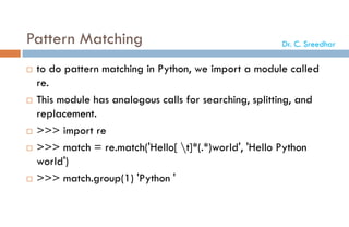 Pattern Matching
 to do pattern matching in Python, we import a module called
re.
 This module has analogous calls for searching, splitting, and
replacement.
 >>> import re
 >>> match = re.match('Hello[ t]*(.*)world', 'Hello Python
world')
 >>> match.group(1) 'Python '
Dr. C. Sreedhar
 