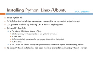 Installing Python: Linux/Ubuntu
 Install Python 3.6:
 1. To follow the installation procedure, you need to be connected to the Internet.
 2. Open the terminal by pressing Ctrl + Alt + T keys together.
 3. Install Python 3.6:
 a. For Ubuntu 16.04 and Ubuntu 17.04:
 i. In the terminal, run the command sudo apt-get install python3.6
 ii. Press Enter.
 iii. The terminal will prompt you for your password, type it in to the terminal.
 iv. Press Enter.
 b. For Ubuntu 17.10 and above, the system already comes with Python 3.6installed by default.
 To check Python is installed or not, open terminal and enter command: python3 --version
Dr. C. Sreedhar
 