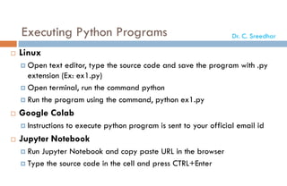 Executing Python Programs
 Linux
 Open text editor, type the source code and save the program with .py
extension (Ex: ex1.py)
 Open terminal, run the command python
 Run the program using the command, python ex1.py
 Google Colab
 Instructions to execute python program is sent to your official email id
 Jupyter Notebook
 Run Jupyter Notebook and copy paste URL in the browser
 Type the source code in the cell and press CTRL+Enter
Dr. C. Sreedhar
 