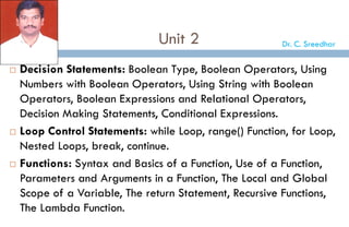 Unit 2
 Decision Statements: Boolean Type, Boolean Operators, Using
Numbers with Boolean Operators, Using String with Boolean
Operators, Boolean Expressions and Relational Operators,
Decision Making Statements, Conditional Expressions.
 Loop Control Statements: while Loop, range() Function, for Loop,
Nested Loops, break, continue.
 Functions: Syntax and Basics of a Function, Use of a Function,
Parameters and Arguments in a Function, The Local and Global
Scope of a Variable, The return Statement, Recursive Functions,
The Lambda Function.
Dr. C. Sreedhar
 