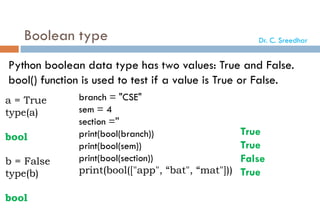 Boolean type
Python boolean data type has two values: True and False.
bool() function is used to test if a value is True or False.
a = True
type(a)
bool
b = False
type(b)
bool
branch = "CSE"
sem = 4
section =''
print(bool(branch))
print(bool(sem))
print(bool(section))
print(bool(["app", “bat", “mat"]))
True
True
False
True
Dr. C. Sreedhar
 