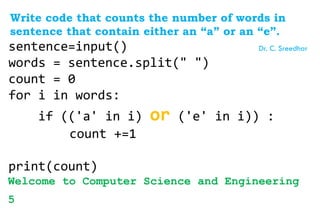 Write code that counts the number of words in
sentence that contain either an “a” or an “e”.
sentence=input()
words = sentence.split(" ")
count = 0
for i in words:
if (('a' in i) or ('e' in i)) :
count +=1
print(count)
Welcome to Computer Science and Engineering
5
Dr. C. Sreedhar
 
