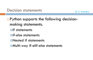 Decision statements
Python supports the following decision-
making statements.
if statements
if-else statements
Nested if statements
Multi-way if-elif-else statements
Dr. C. Sreedhar
 