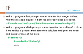 if
 Write a program that prompts a user to enter two integer values.
Print the message ‘Equals’ if both the entered values are equal.
 if num1- num2==0: print(“Both the numbers entered are Equal”)
 Write a program which prompts a user to enter the radius of a circle.
If the radius is greater than zero then calculate and print the area
and circumference of the circle
if Radius>0:
Area=Radius*Radius*pi
.........
Dr. C. Sreedhar
 