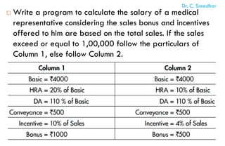  Write a program to calculate the salary of a medical
representative considering the sales bonus and incentives
offered to him are based on the total sales. If the sales
exceed or equal to 1,00,000 follow the particulars of
Column 1, else follow Column 2.
Dr. C. Sreedhar
 