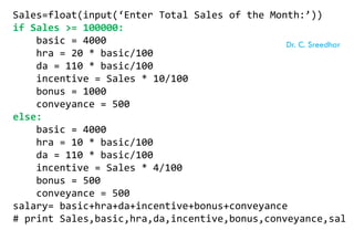 Sales=float(input(‘Enter Total Sales of the Month:’))
if Sales >= 100000:
basic = 4000
hra = 20 * basic/100
da = 110 * basic/100
incentive = Sales * 10/100
bonus = 1000
conveyance = 500
else:
basic = 4000
hra = 10 * basic/100
da = 110 * basic/100
incentive = Sales * 4/100
bonus = 500
conveyance = 500
salary= basic+hra+da+incentive+bonus+conveyance
# print Sales,basic,hra,da,incentive,bonus,conveyance,sal
Dr. C. Sreedhar
 
