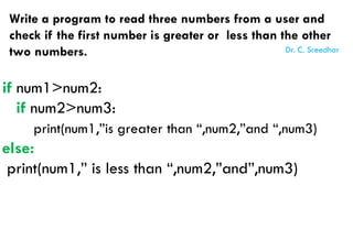 Write a program to read three numbers from a user and
check if the first number is greater or less than the other
two numbers.
if num1>num2:
if num2>num3:
print(num1,”is greater than “,num2,”and “,num3)
else:
print(num1,” is less than “,num2,”and”,num3)
Dr. C. Sreedhar
 