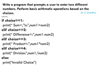 Write a program that prompts a user to enter two different
numbers. Perform basic arithmetic operations based on the
choices.
.......
if choice==1:
print(“ Sum=,”is:”,num1+num2)
elif choice==2:
print(“ Difference=:”,num1-num2)
elif choice==3:
print(“ Product=:”,num1*num2)
elif choice==4:
print(“ Division:”,num1/num2)
else:
print(“Invalid Choice”)
Dr. C. Sreedhar
 