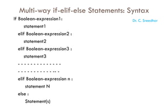 Multi-way if-elif-else Statements: Syntax
If Boolean-expression1:
statement1
elif Boolean-expression2 :
statement2
elif Boolean-expression3 :
statement3
- - - - - - - - - - - - - -
- - - - - - - - - - - -- -
elif Boolean-expression n :
statement N
else :
Statement(s)
Dr. C. Sreedhar
 