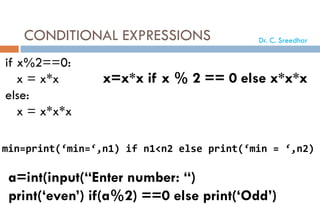 CONDITIONAL EXPRESSIONS
if x%2==0:
x = x*x
else:
x = x*x*x
x=x*x if x % 2 == 0 else x*x*x
min=print(‘min=‘,n1) if n1<n2 else print(‘min = ‘,n2)
a=int(input(“Enter number: “)
print(‘even’) if(a%2) ==0 else print(‘Odd’)
Dr. C. Sreedhar
 